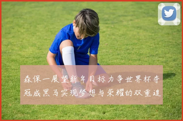 森保一展望新年目标力争世界杯夺冠成黑马实现梦想与荣耀的双重追求