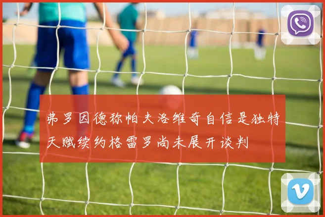 弗罗因德称帕夫洛维奇自信是独特天赋续约格雷罗尚未展开谈判
