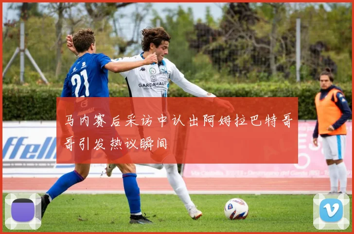 马内赛后采访中认出阿姆拉巴特哥哥引发热议瞬间