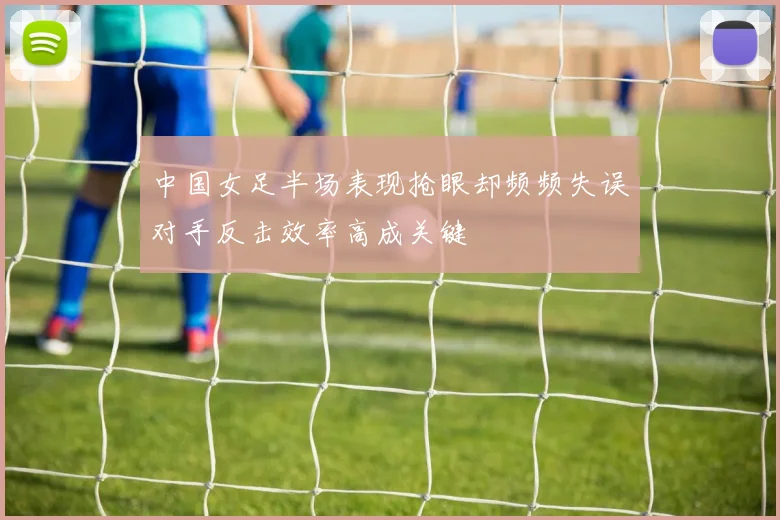 中国女足半场表现抢眼却频频失误对手反击效率高成关键