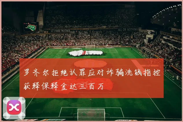 罗齐尔拒绝认罪应对诈骗洗钱指控获释保释金达三百万