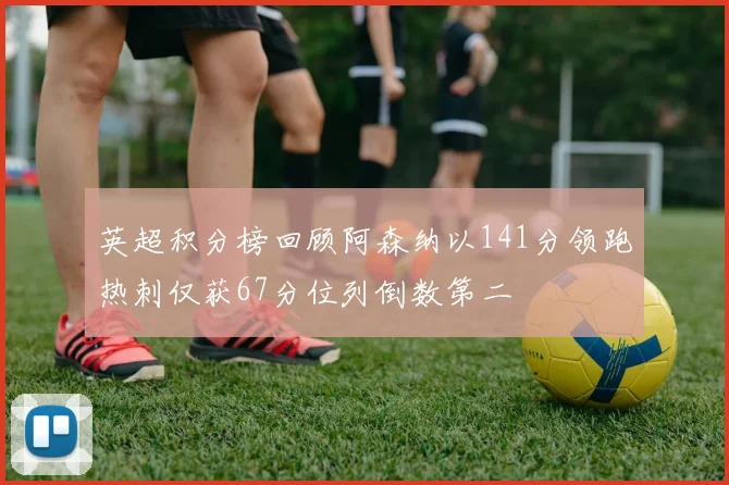 英超积分榜回顾阿森纳以141分领跑热刺仅获67分位列倒数第二