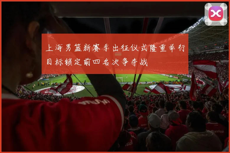 上海男篮新赛季出征仪式隆重举行目标锁定前四名次争夺战