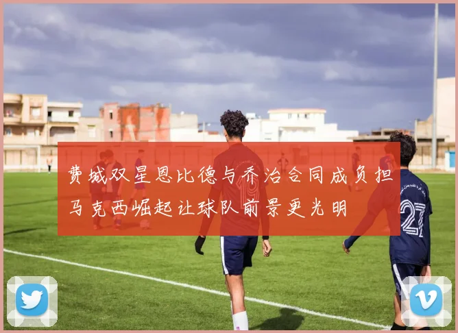 费城双星恩比德与乔治合同成负担马克西崛起让球队前景更光明