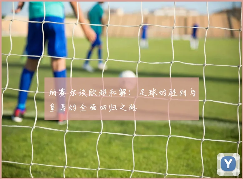 纳赛尔谈欧超和解：足球的胜利与皇马的全面回归之路