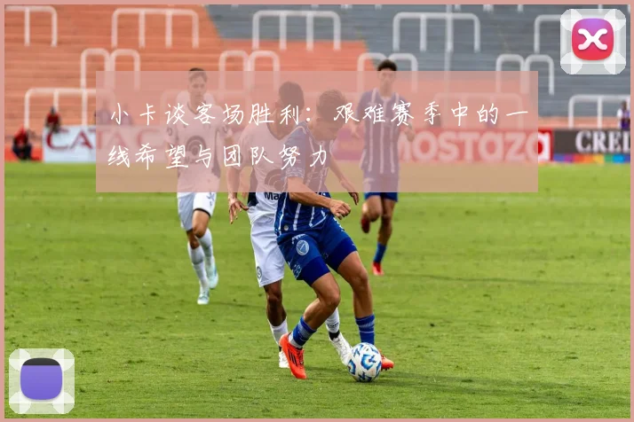 小卡谈客场胜利：艰难赛季中的一线希望与团队努力