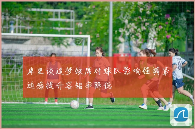 库里谈追梦缺席对球队影响强调紧迫感提升容错率降低