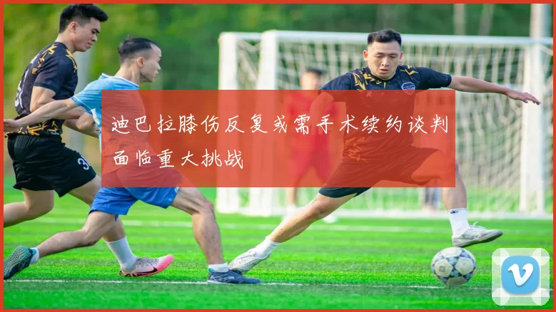 迪巴拉膝伤反复或需手术续约谈判面临重大挑战