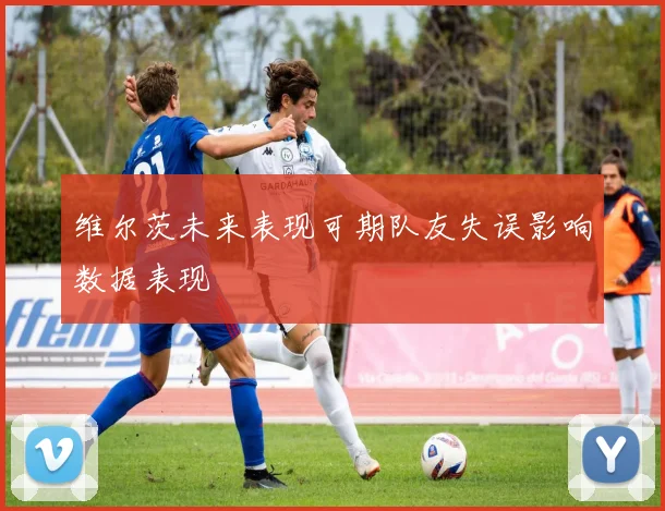 维尔茨未来表现可期队友失误影响数据表现