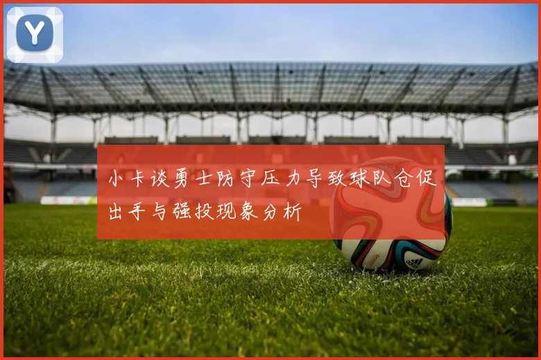 小卡谈勇士防守压力导致球队仓促出手与强投现象分析