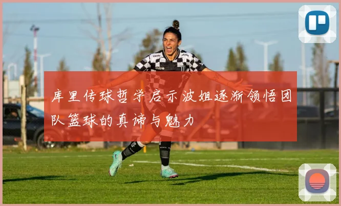 库里传球哲学启示波姐逐渐领悟团队篮球的真谛与魅力