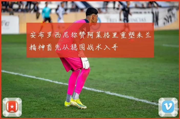 安布罗西尼称赞阿莱格里重塑米兰精神首先从稳固战术入手