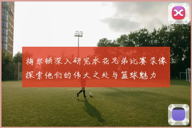 梅尔顿深入研究水花兄弟比赛录像探索他们的伟大之处与篮球魅力