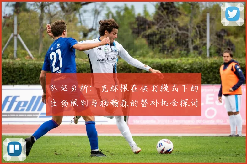 队记分析：克林根在快打模式下的出场限制与杨瀚森的替补机会探讨