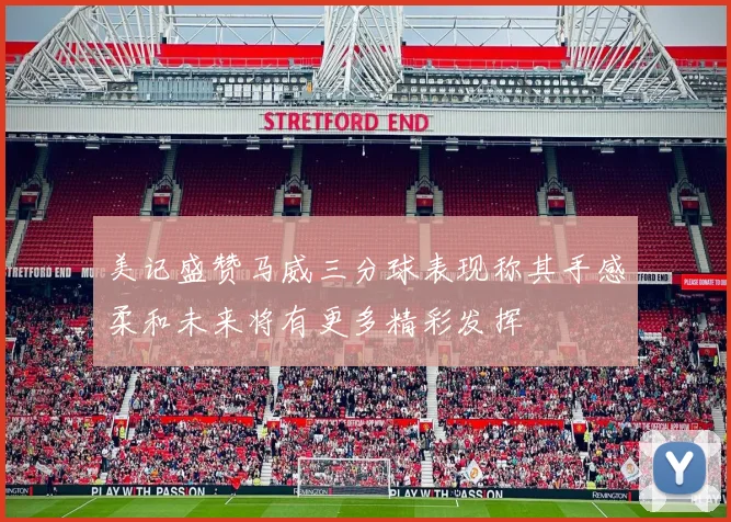 美记盛赞马威三分球表现称其手感柔和未来将有更多精彩发挥