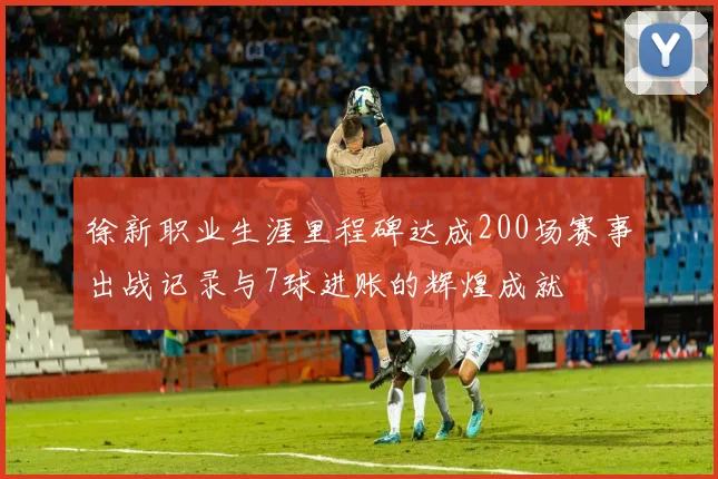 徐新职业生涯里程碑达成200场赛事出战记录与7球进账的辉煌成就