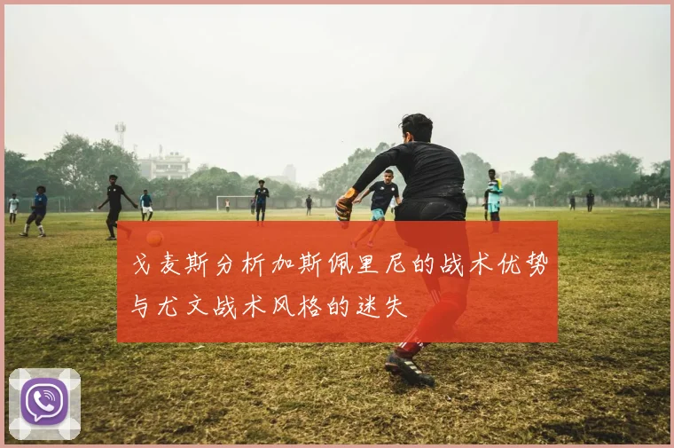 戈麦斯分析加斯佩里尼的战术优势与尤文战术风格的迷失