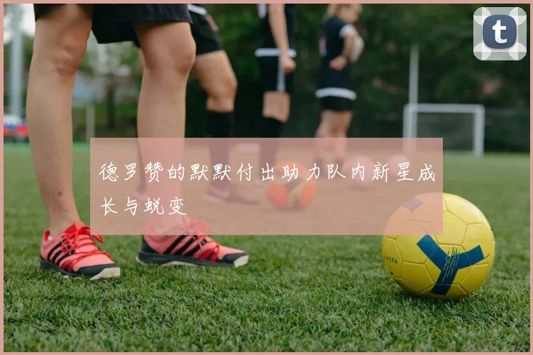 德罗赞的默默付出助力队内新星成长与蜕变