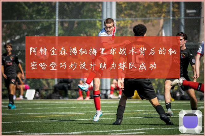 阿特金森揭秘梅里尔战术背后的秘密哈登巧妙设计助力球队成功