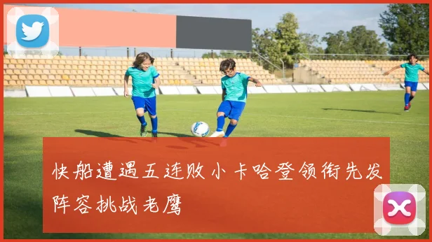 快船遭遇五连败小卡哈登领衔先发阵容挑战老鹰