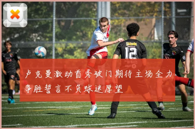 卢克曼激动首秀破门期待主场全力争胜誓言不负球迷厚望
