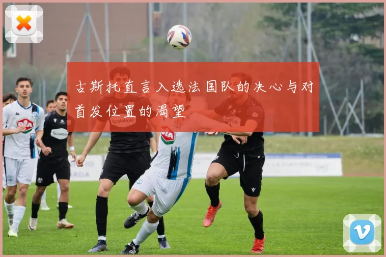 古斯托直言入选法国队的决心与对首发位置的渴望