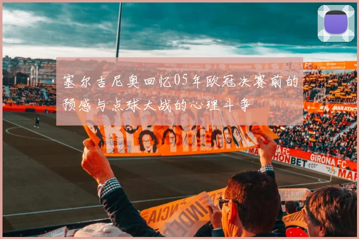 塞尔吉尼奥回忆05年欧冠决赛前的预感与点球大战的心理斗争