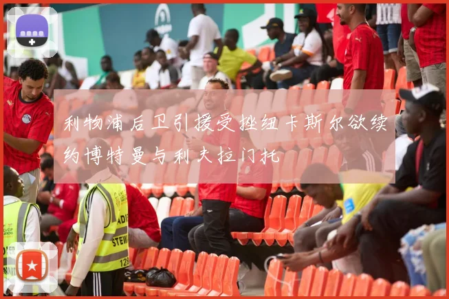 利物浦后卫引援受挫纽卡斯尔欲续约博特曼与利夫拉门托
