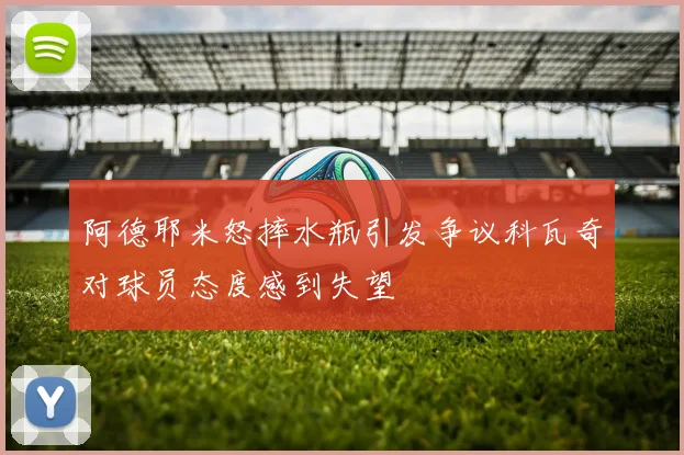 阿德耶米怒摔水瓶引发争议科瓦奇对球员态度感到失望