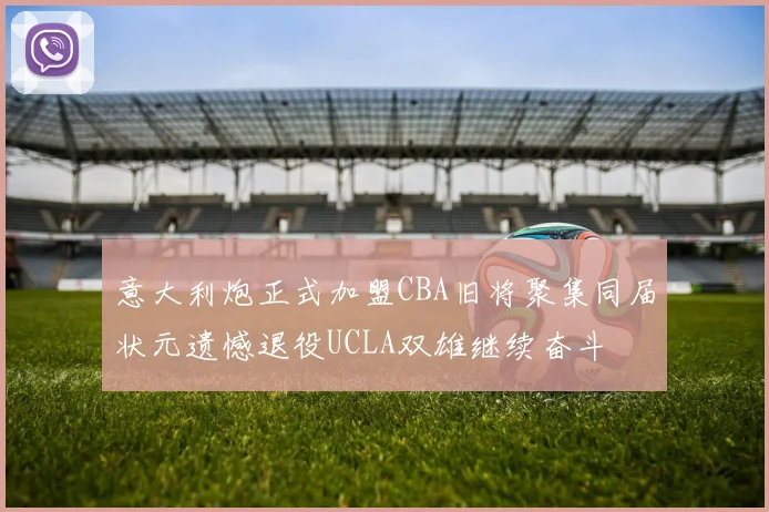 意大利炮正式加盟CBA旧将聚集同届状元遗憾退役UCLA双雄继续奋斗