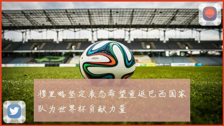 穆里略坚定表态希望重返巴西国家队为世界杯贡献力量