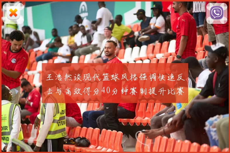 王浩然谈现代篮球风格强调快速反击与高效得分40分钟赛制提升比赛观赏性