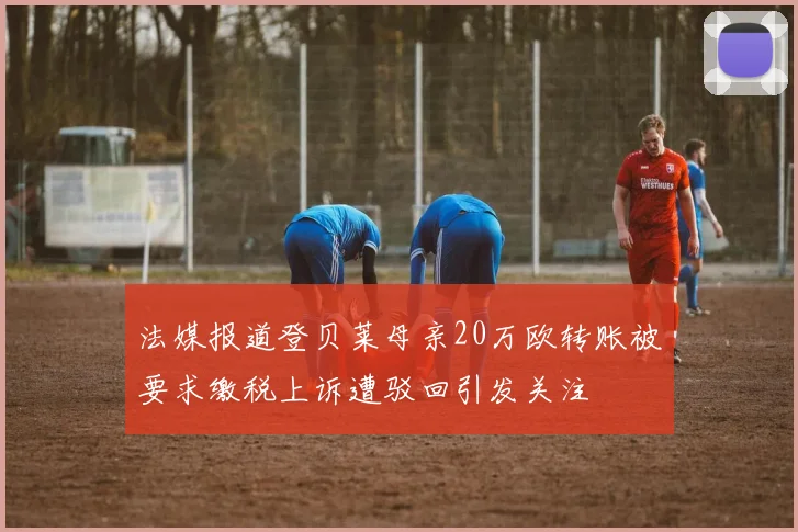 法媒报道登贝莱母亲20万欧转账被要求缴税上诉遭驳回引发关注